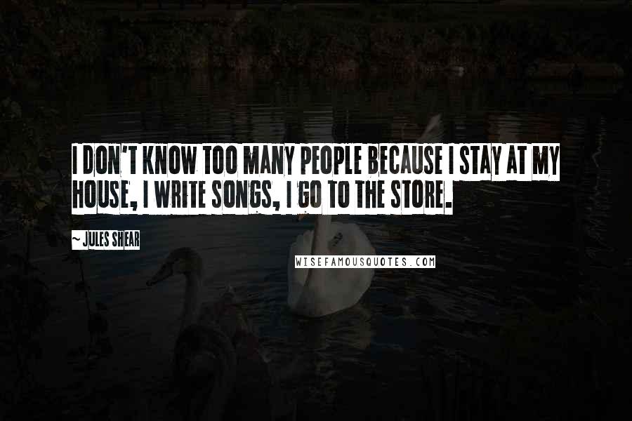 Jules Shear Quotes: I don't know too many people because I stay at my house, I write songs, I go to the store.