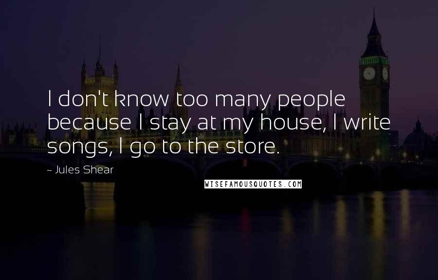 Jules Shear Quotes: I don't know too many people because I stay at my house, I write songs, I go to the store.