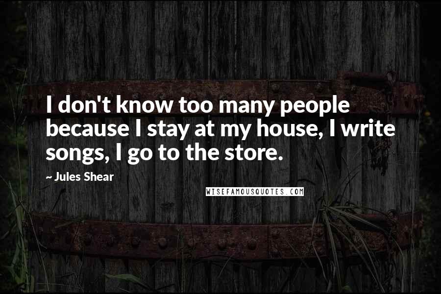 Jules Shear Quotes: I don't know too many people because I stay at my house, I write songs, I go to the store.