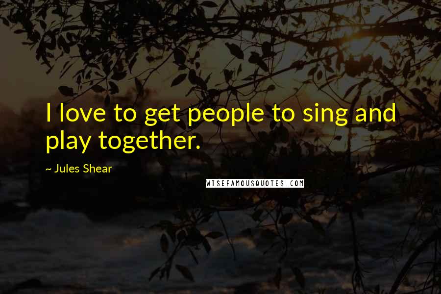 Jules Shear Quotes: I love to get people to sing and play together.