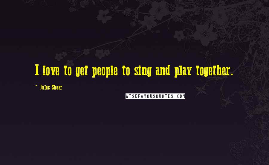 Jules Shear Quotes: I love to get people to sing and play together.