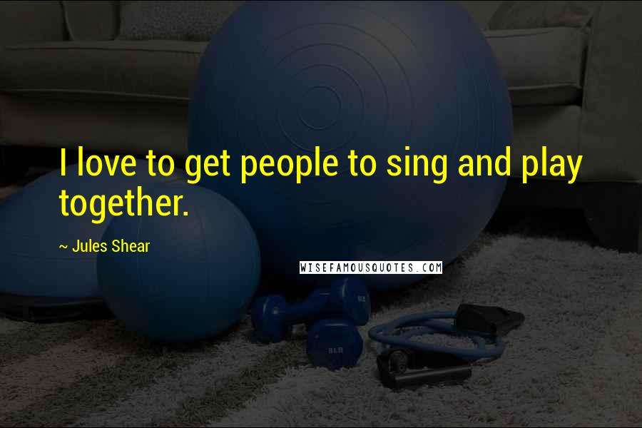 Jules Shear Quotes: I love to get people to sing and play together.