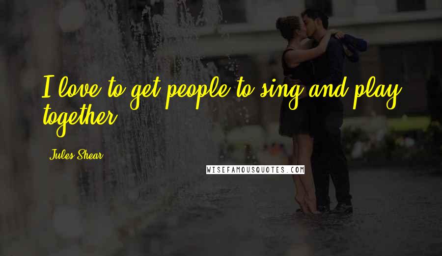 Jules Shear Quotes: I love to get people to sing and play together.