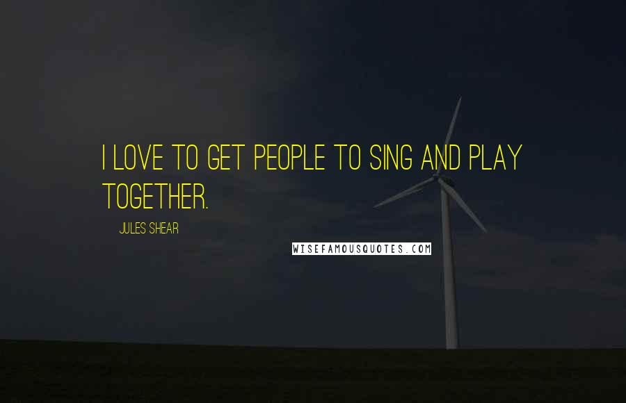 Jules Shear Quotes: I love to get people to sing and play together.