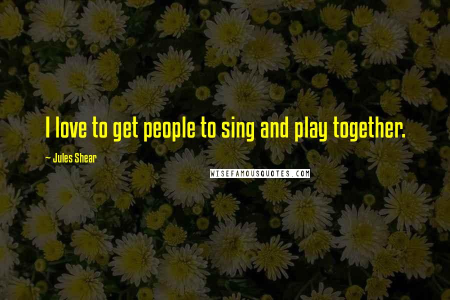Jules Shear Quotes: I love to get people to sing and play together.