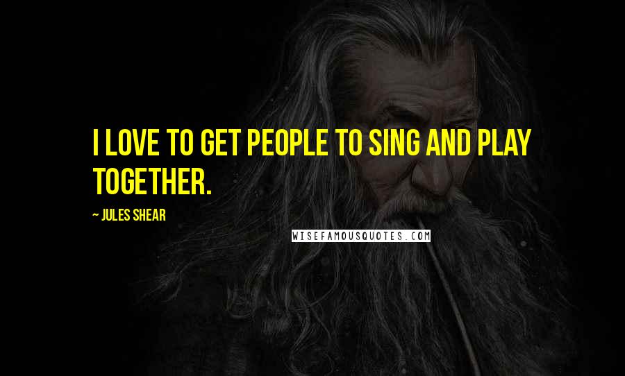Jules Shear Quotes: I love to get people to sing and play together.
