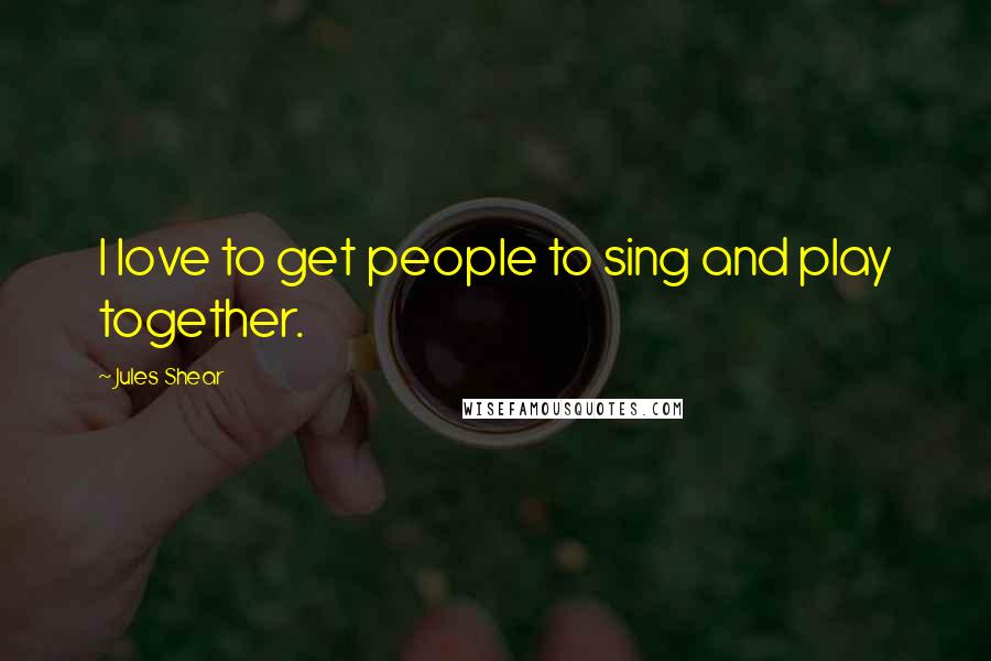 Jules Shear Quotes: I love to get people to sing and play together.