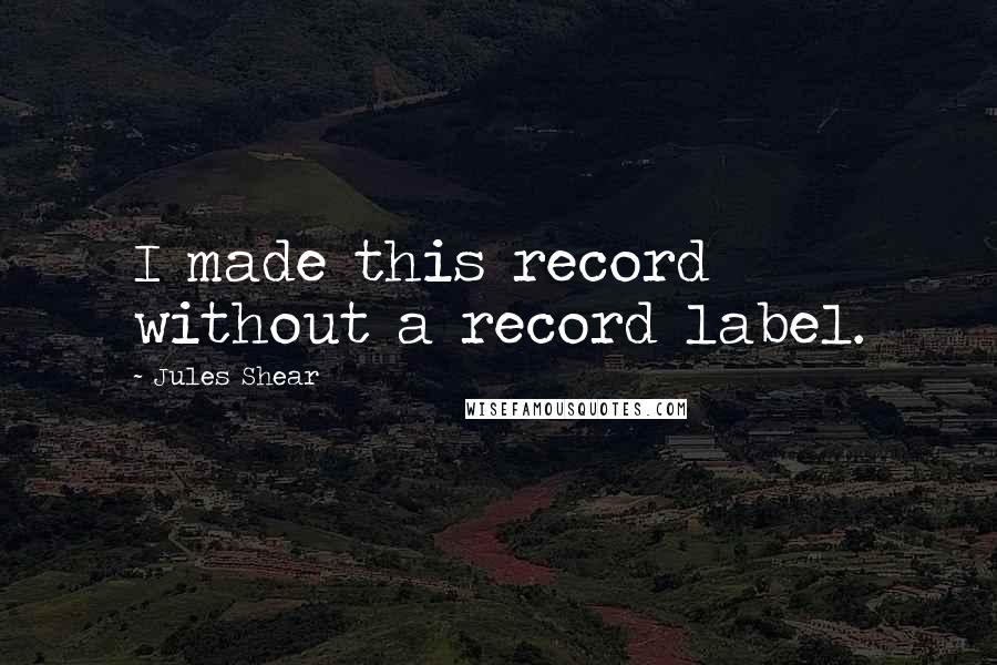 Jules Shear Quotes: I made this record without a record label.