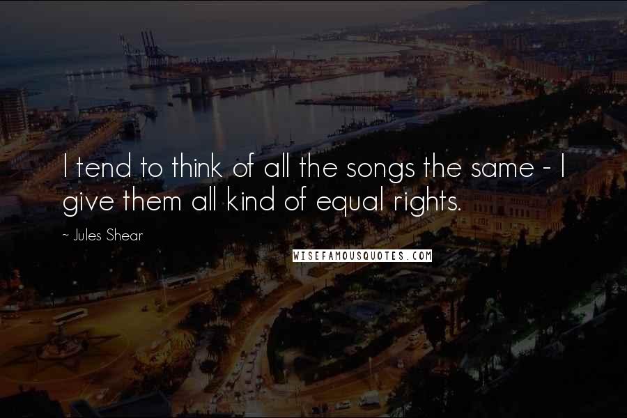 Jules Shear Quotes: I tend to think of all the songs the same - I give them all kind of equal rights.