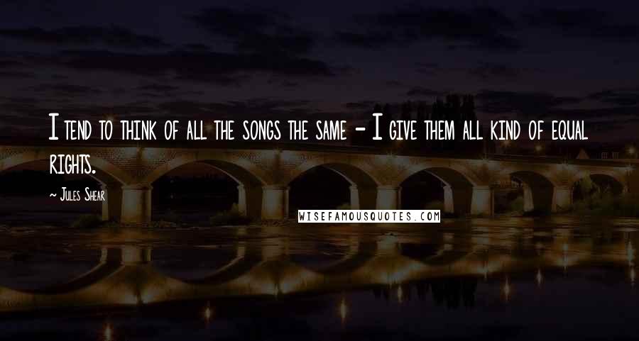Jules Shear Quotes: I tend to think of all the songs the same - I give them all kind of equal rights.
