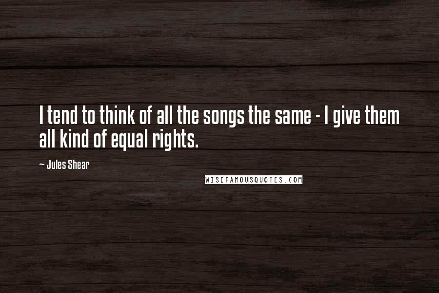 Jules Shear Quotes: I tend to think of all the songs the same - I give them all kind of equal rights.