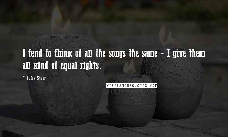 Jules Shear Quotes: I tend to think of all the songs the same - I give them all kind of equal rights.