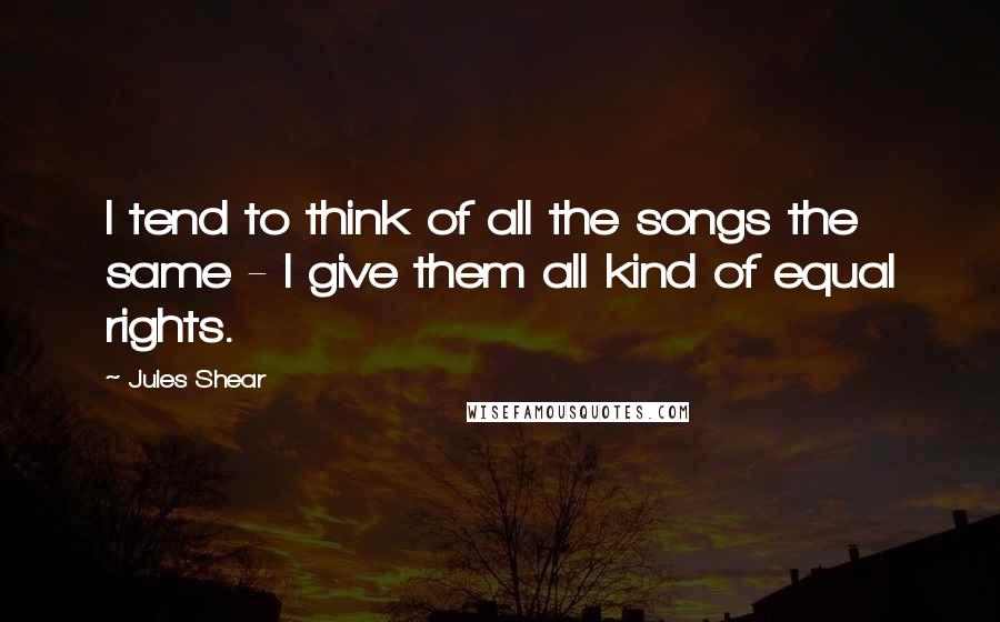 Jules Shear Quotes: I tend to think of all the songs the same - I give them all kind of equal rights.