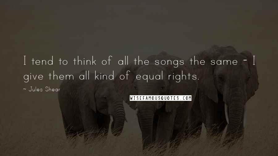 Jules Shear Quotes: I tend to think of all the songs the same - I give them all kind of equal rights.