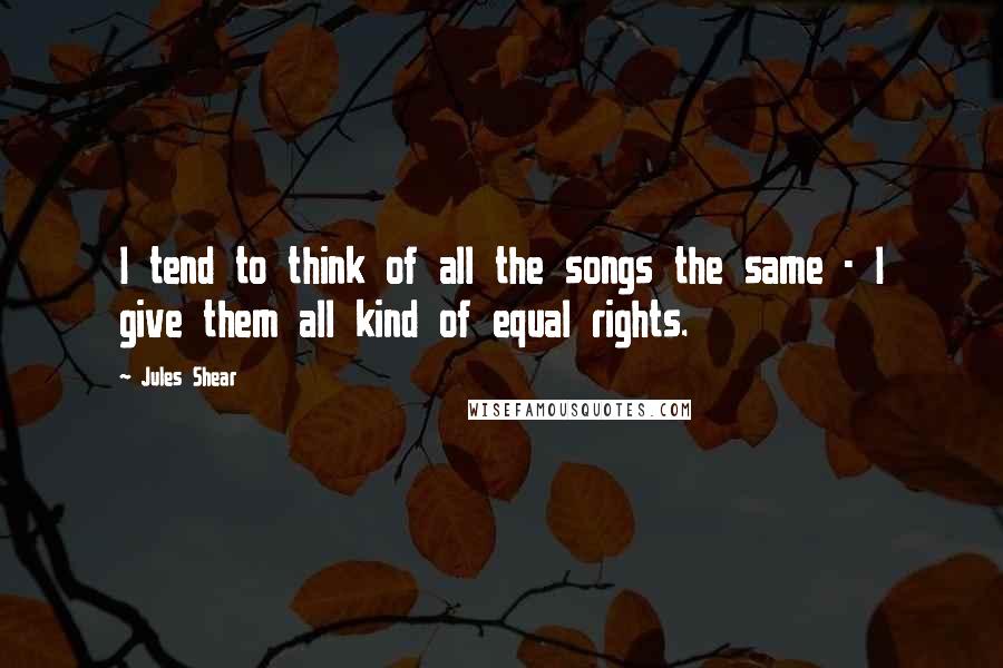 Jules Shear Quotes: I tend to think of all the songs the same - I give them all kind of equal rights.