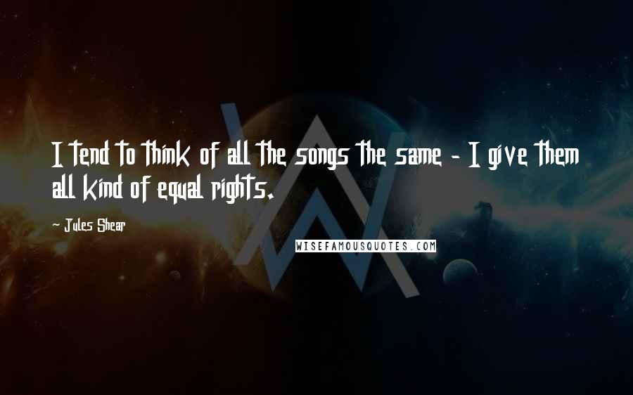 Jules Shear Quotes: I tend to think of all the songs the same - I give them all kind of equal rights.