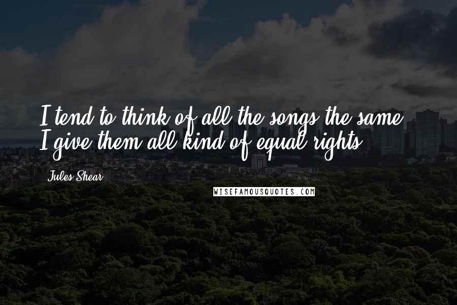 Jules Shear Quotes: I tend to think of all the songs the same - I give them all kind of equal rights.