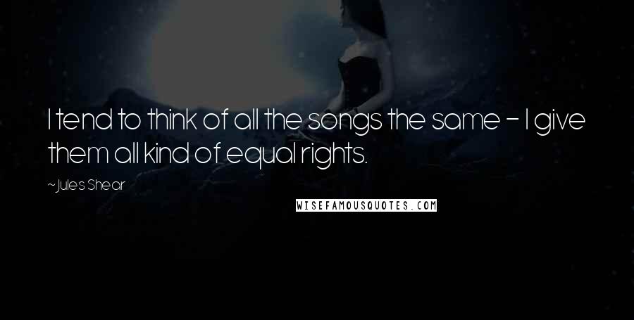 Jules Shear Quotes: I tend to think of all the songs the same - I give them all kind of equal rights.