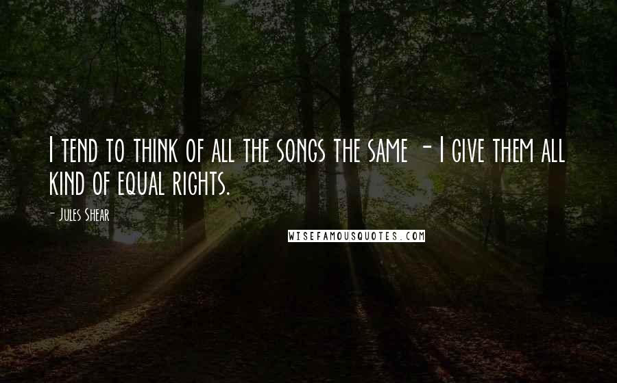 Jules Shear Quotes: I tend to think of all the songs the same - I give them all kind of equal rights.