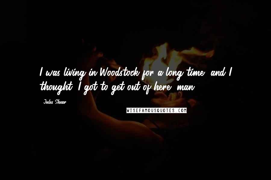 Jules Shear Quotes: I was living in Woodstock for a long time, and I thought, I got to get out of here, man.