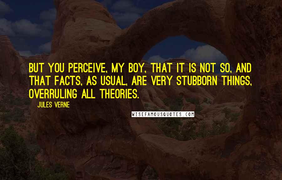 Jules Verne Quotes: But you perceive, my boy, that it is not so, and that facts, as usual, are very stubborn things, overruling all theories.