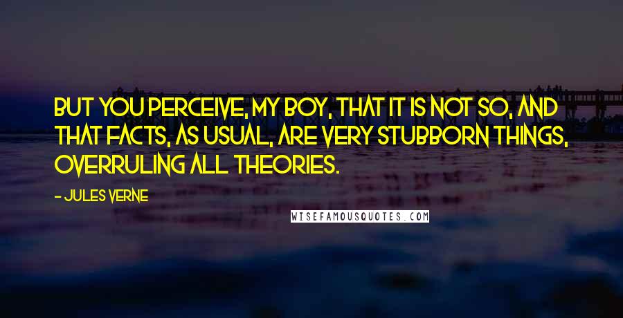 Jules Verne Quotes: But you perceive, my boy, that it is not so, and that facts, as usual, are very stubborn things, overruling all theories.