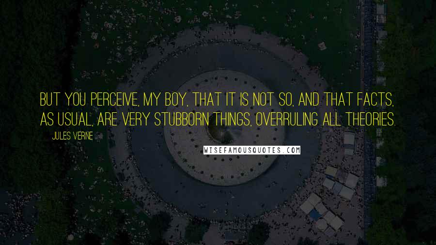 Jules Verne Quotes: But you perceive, my boy, that it is not so, and that facts, as usual, are very stubborn things, overruling all theories.