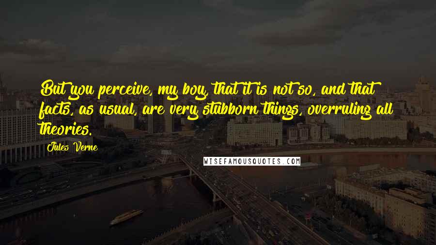 Jules Verne Quotes: But you perceive, my boy, that it is not so, and that facts, as usual, are very stubborn things, overruling all theories.