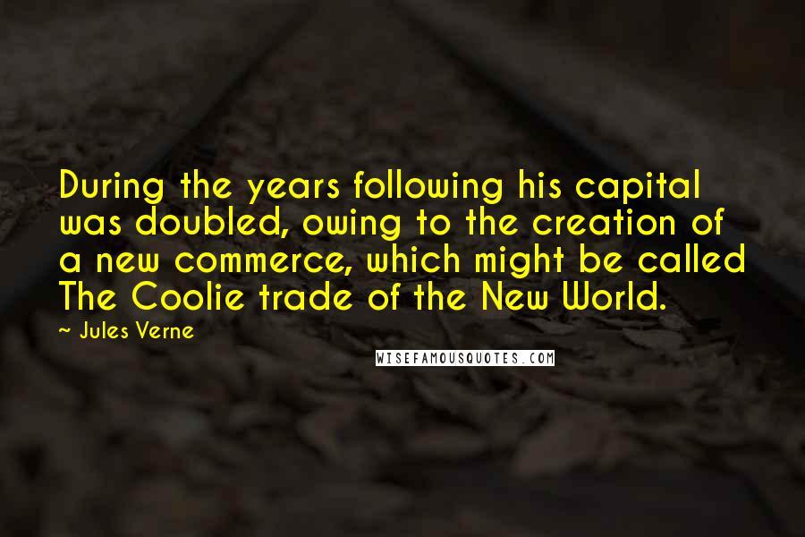 Jules Verne Quotes: During the years following his capital was doubled, owing to the creation of a new commerce, which might be called The Coolie trade of the New World.