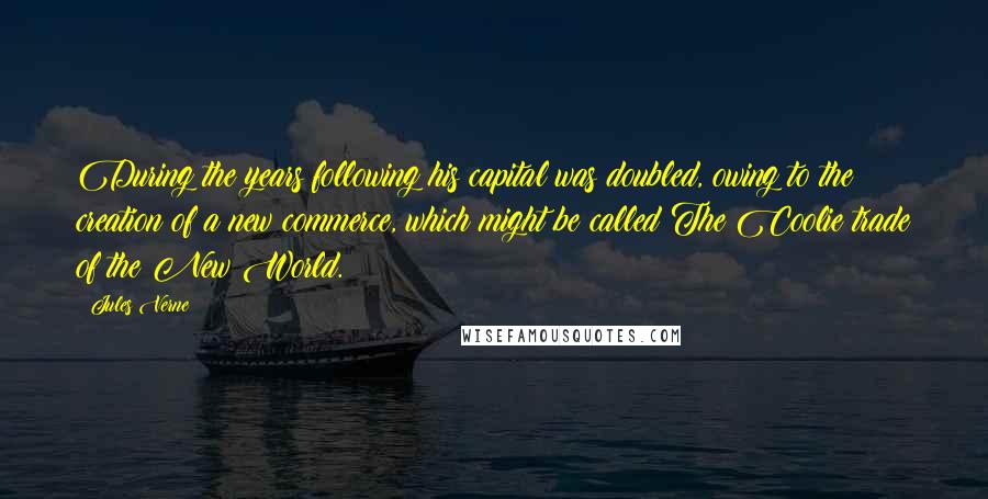 Jules Verne Quotes: During the years following his capital was doubled, owing to the creation of a new commerce, which might be called The Coolie trade of the New World.