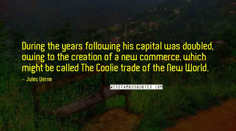 Jules Verne Quotes: During the years following his capital was doubled, owing to the creation of a new commerce, which might be called The Coolie trade of the New World.