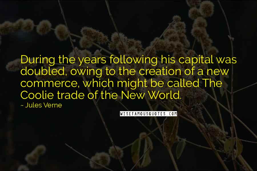 Jules Verne Quotes: During the years following his capital was doubled, owing to the creation of a new commerce, which might be called The Coolie trade of the New World.