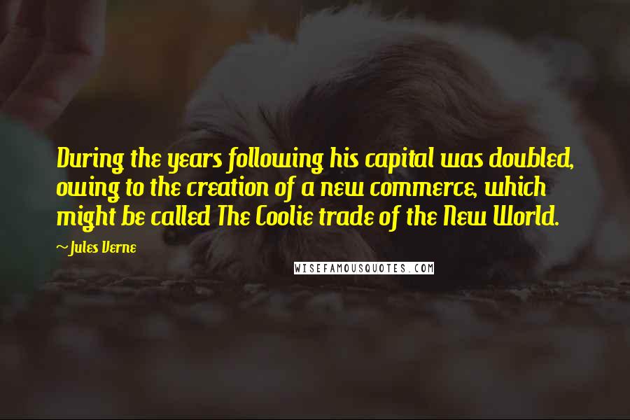 Jules Verne Quotes: During the years following his capital was doubled, owing to the creation of a new commerce, which might be called The Coolie trade of the New World.