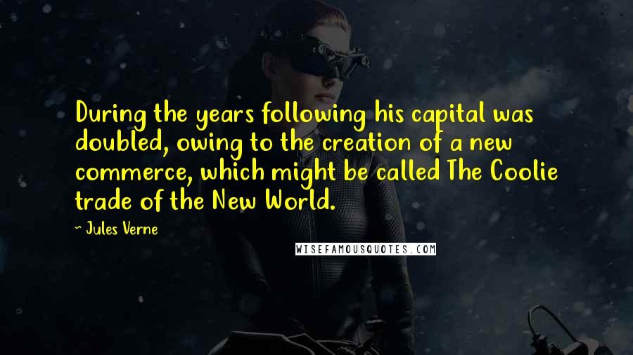 Jules Verne Quotes: During the years following his capital was doubled, owing to the creation of a new commerce, which might be called The Coolie trade of the New World.