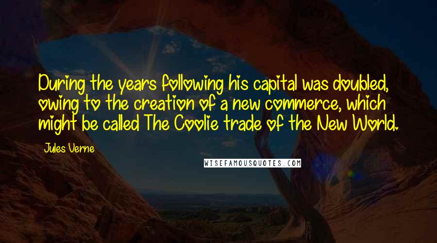 Jules Verne Quotes: During the years following his capital was doubled, owing to the creation of a new commerce, which might be called The Coolie trade of the New World.