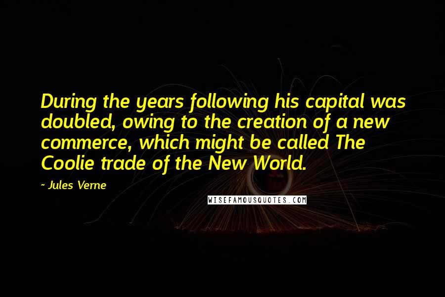 Jules Verne Quotes: During the years following his capital was doubled, owing to the creation of a new commerce, which might be called The Coolie trade of the New World.