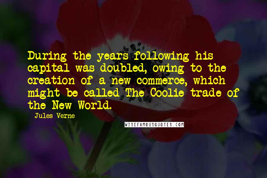 Jules Verne Quotes: During the years following his capital was doubled, owing to the creation of a new commerce, which might be called The Coolie trade of the New World.