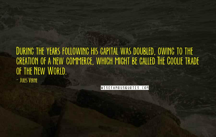 Jules Verne Quotes: During the years following his capital was doubled, owing to the creation of a new commerce, which might be called The Coolie trade of the New World.