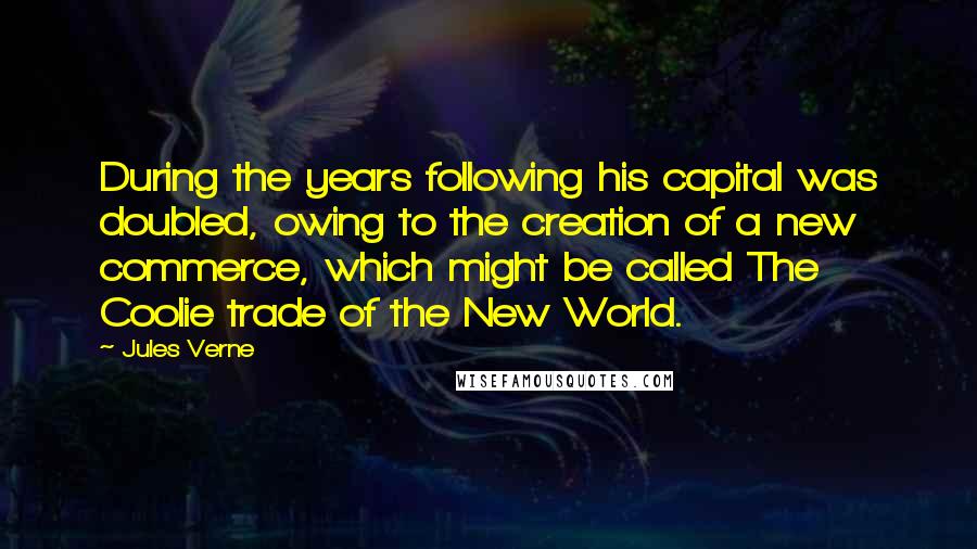 Jules Verne Quotes: During the years following his capital was doubled, owing to the creation of a new commerce, which might be called The Coolie trade of the New World.