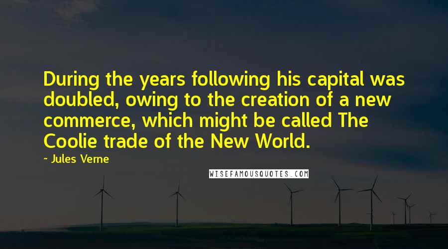 Jules Verne Quotes: During the years following his capital was doubled, owing to the creation of a new commerce, which might be called The Coolie trade of the New World.