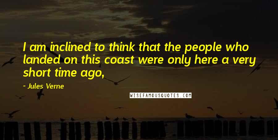 Jules Verne Quotes: I am inclined to think that the people who landed on this coast were only here a very short time ago,