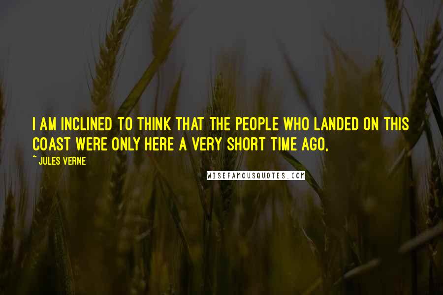 Jules Verne Quotes: I am inclined to think that the people who landed on this coast were only here a very short time ago,