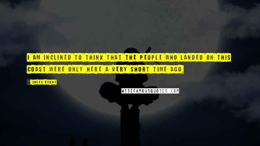 Jules Verne Quotes: I am inclined to think that the people who landed on this coast were only here a very short time ago,