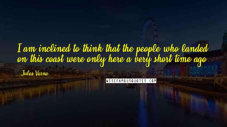 Jules Verne Quotes: I am inclined to think that the people who landed on this coast were only here a very short time ago,