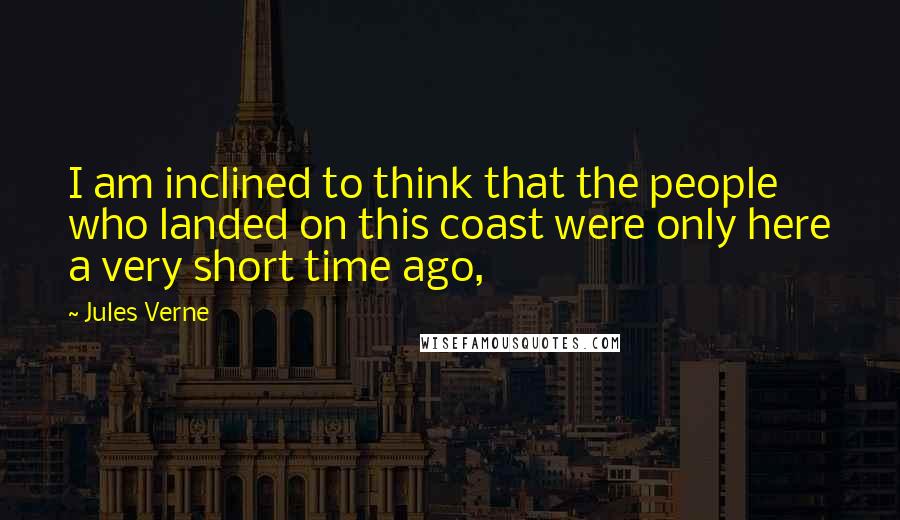 Jules Verne Quotes: I am inclined to think that the people who landed on this coast were only here a very short time ago,