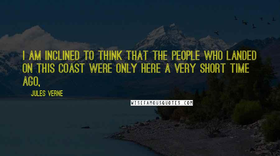 Jules Verne Quotes: I am inclined to think that the people who landed on this coast were only here a very short time ago,