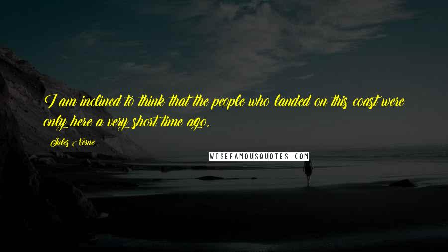 Jules Verne Quotes: I am inclined to think that the people who landed on this coast were only here a very short time ago,