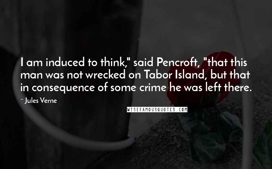 Jules Verne Quotes: I am induced to think," said Pencroft, "that this man was not wrecked on Tabor Island, but that in consequence of some crime he was left there.