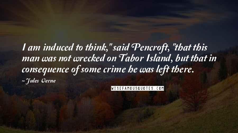 Jules Verne Quotes: I am induced to think," said Pencroft, "that this man was not wrecked on Tabor Island, but that in consequence of some crime he was left there.