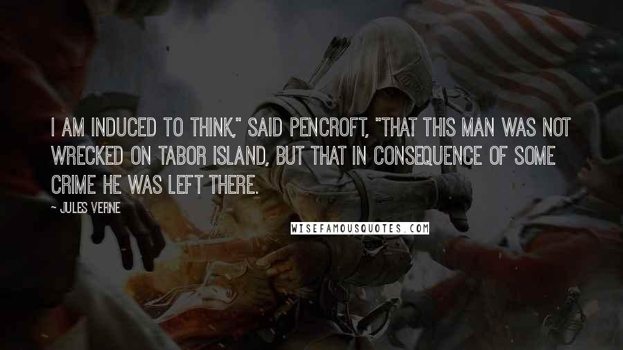 Jules Verne Quotes: I am induced to think," said Pencroft, "that this man was not wrecked on Tabor Island, but that in consequence of some crime he was left there.